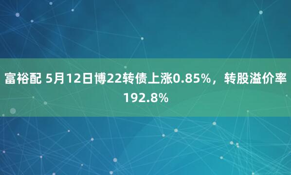 富裕配 5月12日博22转债上涨0.85%，转股溢价率192.8%