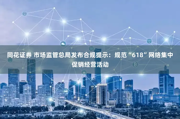 同花证券 市场监管总局发布合规提示：规范“618”网络集中促销经营活动