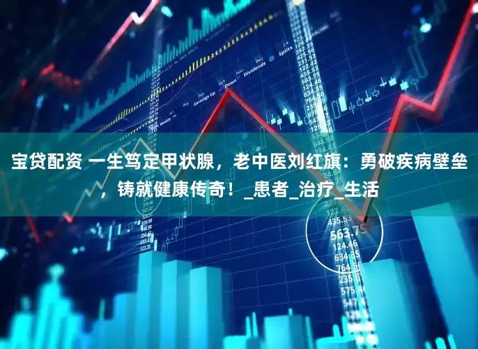 宝贷配资 一生笃定甲状腺，老中医刘红旗：勇破疾病壁垒，铸就健康传奇！_患者_治疗_生活