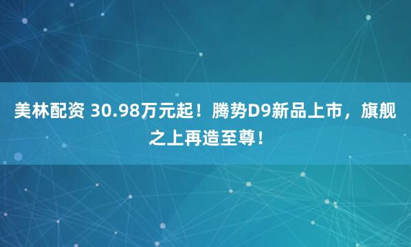 美林配资 30.98万元起！腾势D9新品上市，旗舰之上再造至尊！