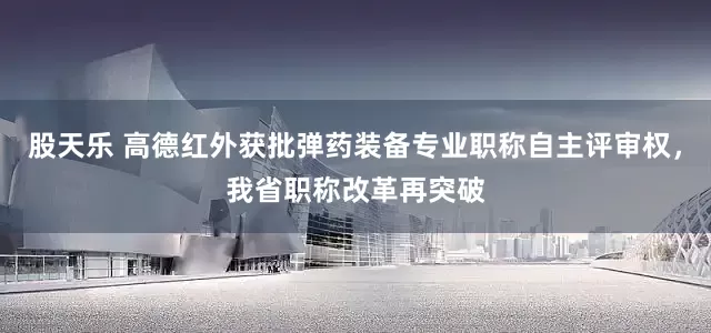 股天乐 高德红外获批弹药装备专业职称自主评审权，我省职称改革再突破