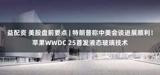 益配资 美股盘前要点 | 特朗普称中美会谈进展顺利！苹果WWDC 25首发液态玻璃技术