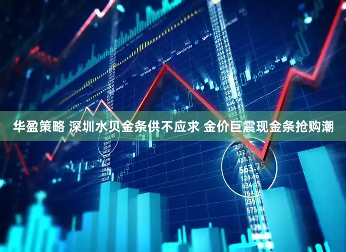 华盈策略 深圳水贝金条供不应求 金价巨震现金条抢购潮