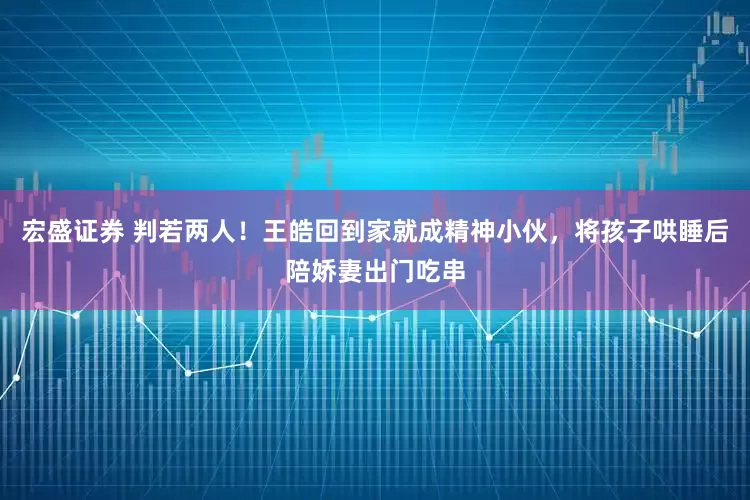 宏盛证券 判若两人！王皓回到家就成精神小伙，将孩子哄睡后陪娇妻出门吃串