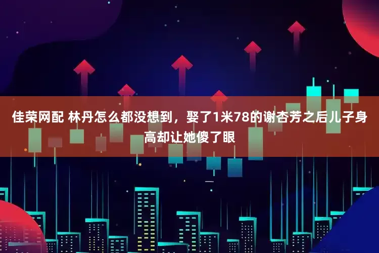 佳荣网配 林丹怎么都没想到，娶了1米78的谢杏芳之后儿子身高却让她傻了眼