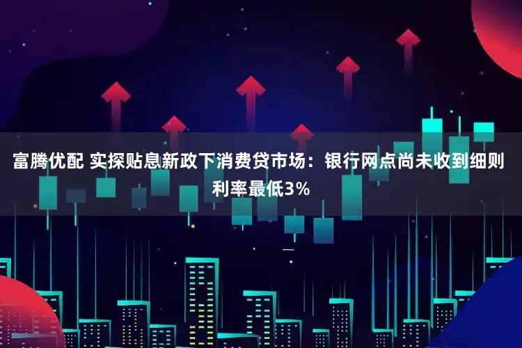 富腾优配 实探贴息新政下消费贷市场：银行网点尚未收到细则 利率最低3%