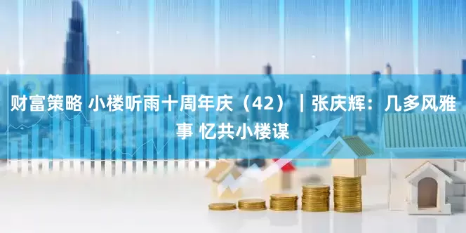 财富策略 小楼听雨十周年庆（42）｜张庆辉：几多风雅事 忆共小楼谋